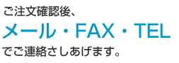 ご注文確認後、メール・FAX・TELでご連絡さしあげます。